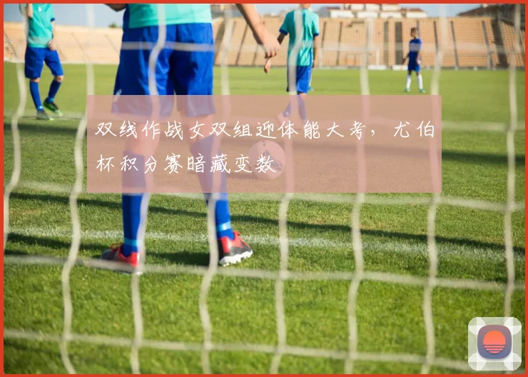 双线作战女双组迎体能大考，尤伯杯积分赛暗藏变数