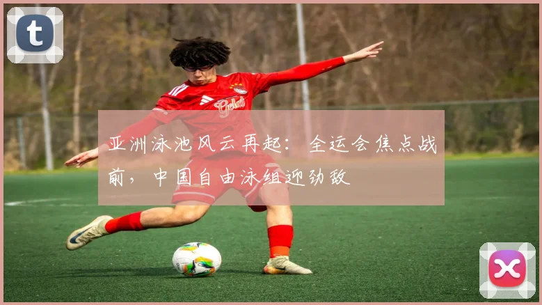 亚洲泳池风云再起：全运会焦点战前，中国自由泳组迎劲敌