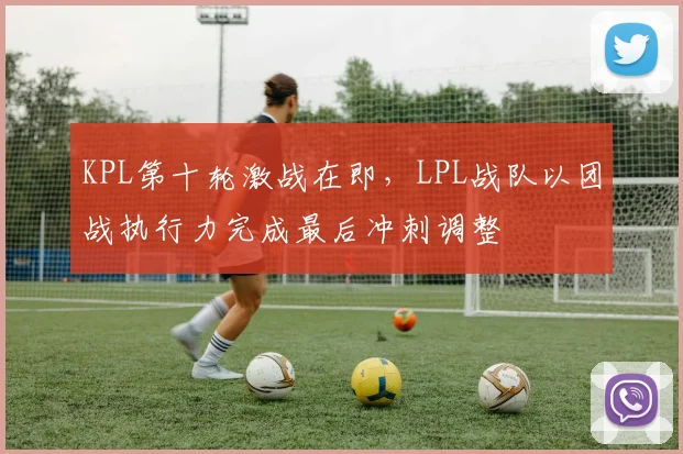 KPL第十轮激战在即，LPL战队以团战执行力完成最后冲刺调整