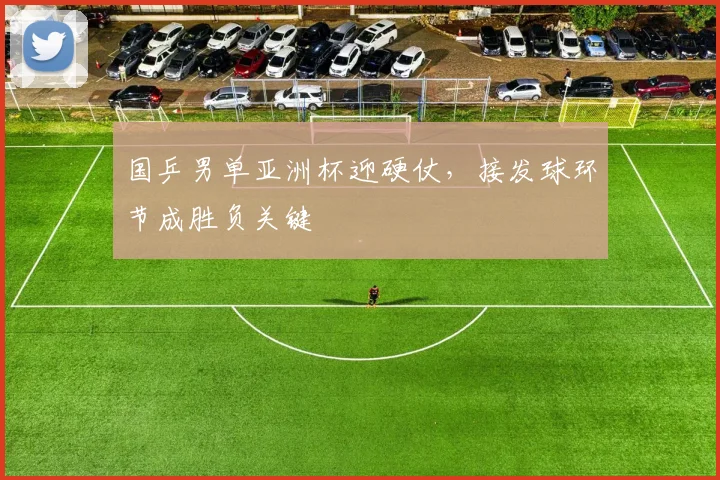 国乒男单亚洲杯迎硬仗，接发球环节成胜负关键
