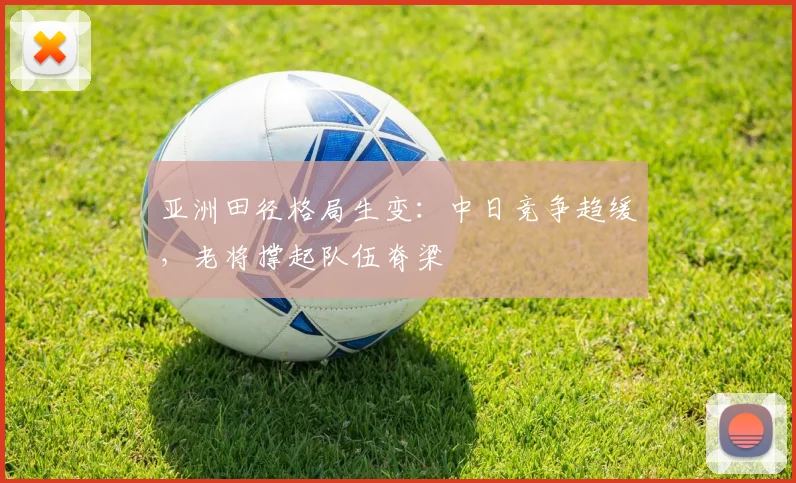 亚洲田径格局生变：中日竞争趋缓，老将撑起队伍脊梁