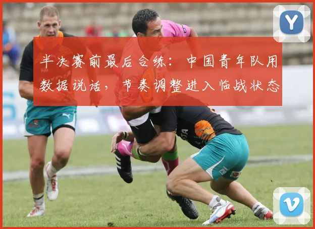 半决赛前最后合练：中国青年队用数据说话，节奏调整进入临战状态