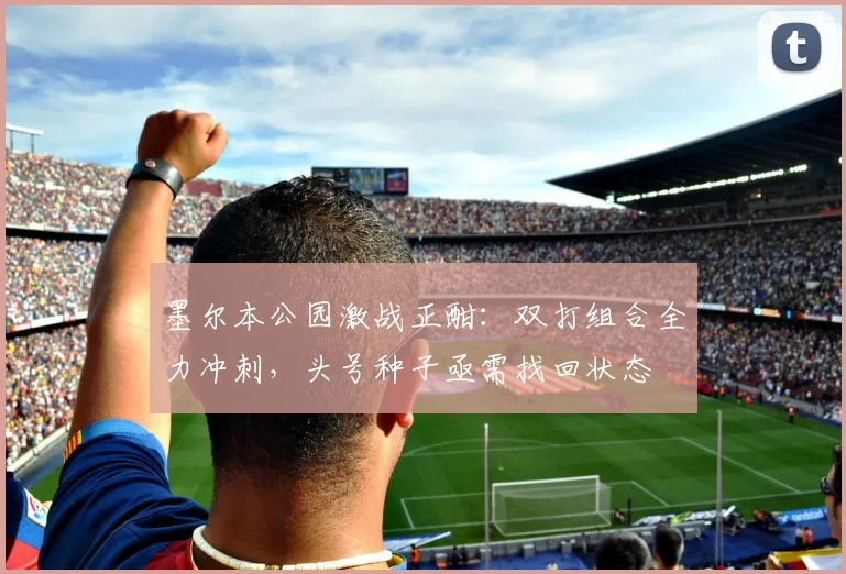 墨尔本公园激战正酣：双打组合全力冲刺，头号种子亟需找回状态