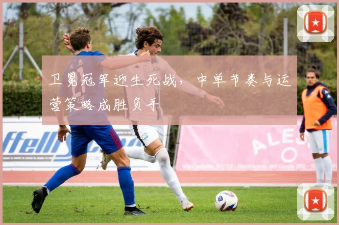 卫冕冠军迎生死战，中单节奏与运营策略成胜负手