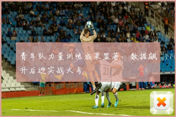 青年队力量训练成果显著，数据飙升后迎实战大考