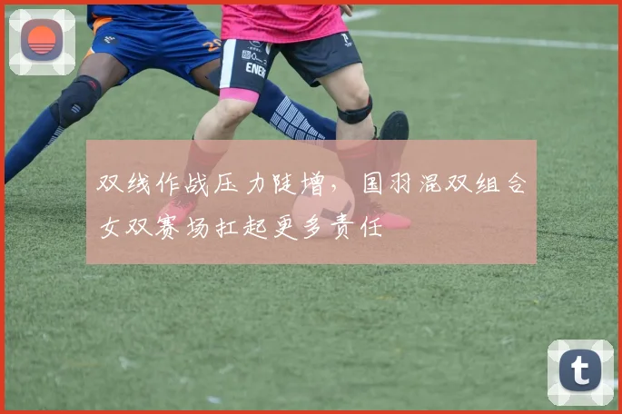 双线作战压力陡增，国羽混双组合女双赛场扛起更多责任