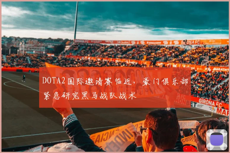 DOTA2国际邀请赛临近，豪门俱乐部紧急研究黑马战队战术