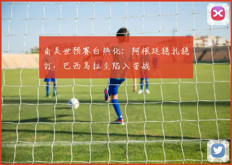 南美世预赛白热化：阿根廷稳扎稳打，巴西乌拉圭陷入苦战