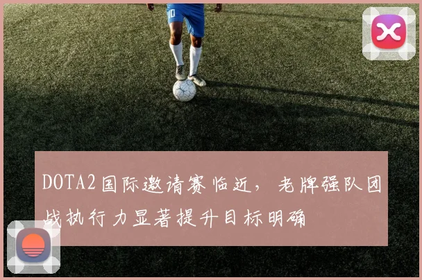 DOTA2国际邀请赛临近，老牌强队团战执行力显著提升目标明确