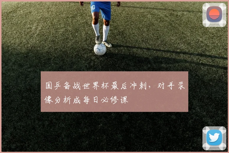 国乒备战世界杯最后冲刺，对手录像分析成每日必修课