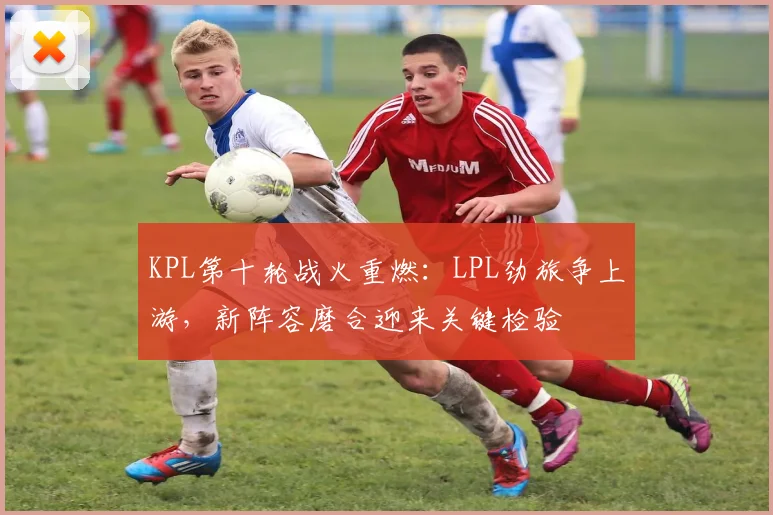 KPL第十轮战火重燃：LPL劲旅争上游，新阵容磨合迎来关键检验