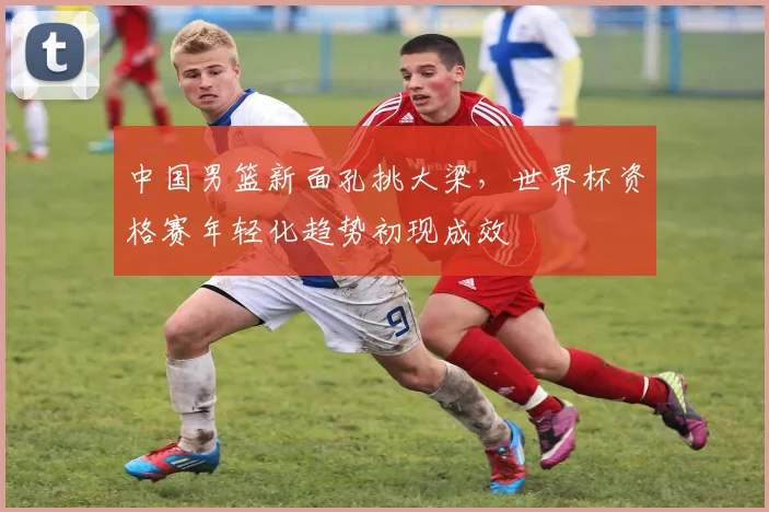 中国男篮新面孔挑大梁，世界杯资格赛年轻化趋势初现成效