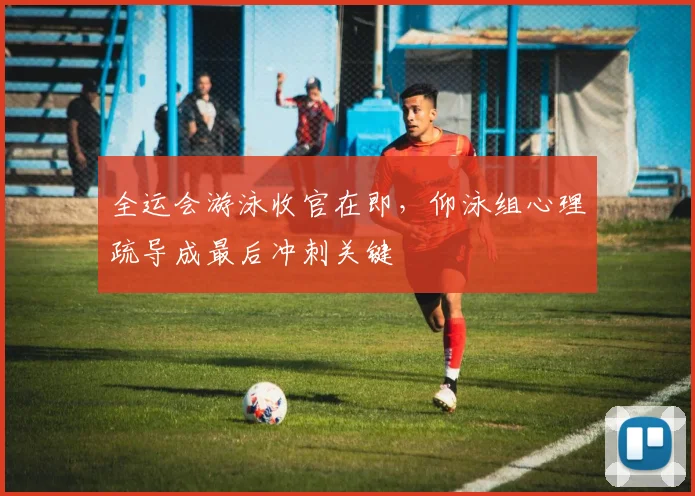全运会游泳收官在即，仰泳组心理疏导成最后冲刺关键