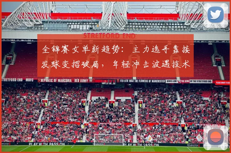 全锦赛女单新趋势：主力选手靠接发球变招破局，年轻冲击波遇技术墙