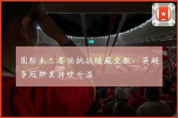 国际米兰客场挑战暗藏变数，英超争冠热度持续升温