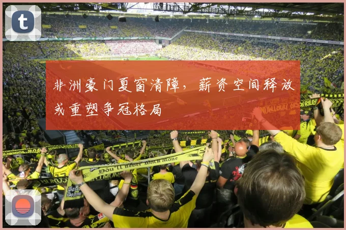 非洲豪门夏窗清障，薪资空间释放或重塑争冠格局