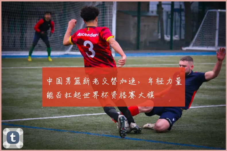 中国男篮新老交替加速，年轻力量能否扛起世界杯资格赛大旗