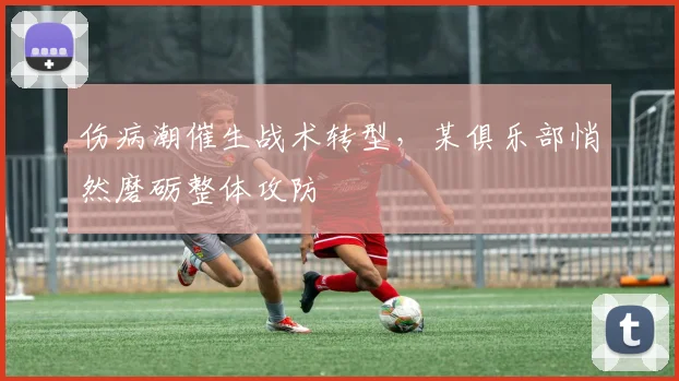 伤病潮催生战术转型，某俱乐部悄然磨砺整体攻防