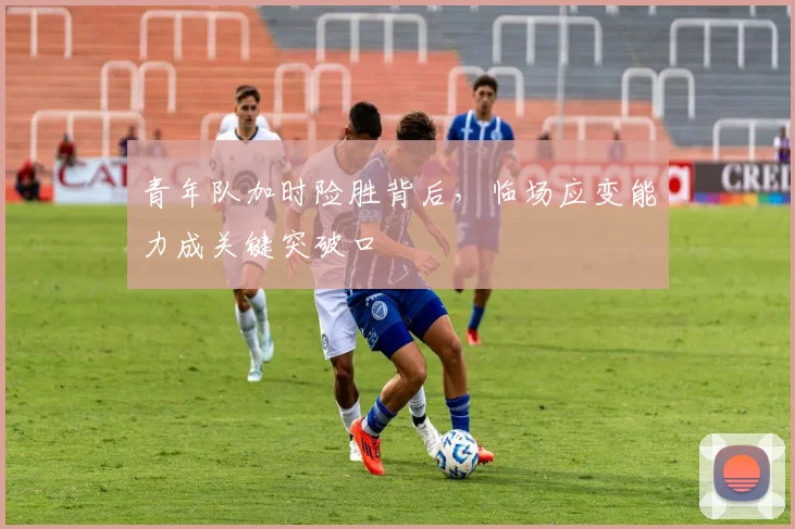 青年队加时险胜背后，临场应变能力成关键突破口