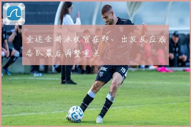 全运会游泳收官在即，出发反应成各队最后调整重点