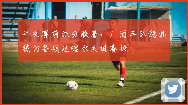 半决赛前积分胶着，厂商车队稳扎稳打备战达喀尔关键赛段