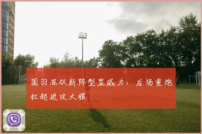 国羽混双新阵型显威力，后场重炮扛起进攻大旗