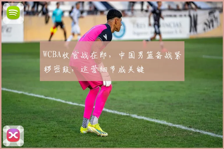 WCBA收官战在即，中国男篮备战紧锣密鼓，运营细节成关键