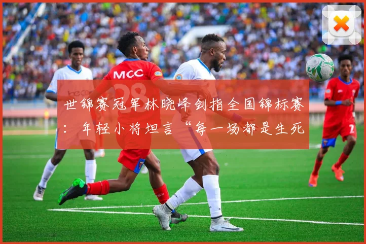 世锦赛冠军林晓峰剑指全国锦标赛：年轻小将坦言“每一场都是生死战”