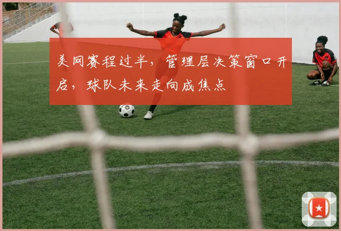 美网赛程过半，管理层决策窗口开启，球队未来走向成焦点