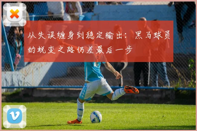 从失误缠身到稳定输出：黑马球员的蜕变之路仍差最后一步