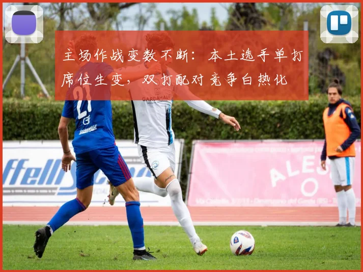 主场作战变数不断：本土选手单打席位生变，双打配对竞争白热化