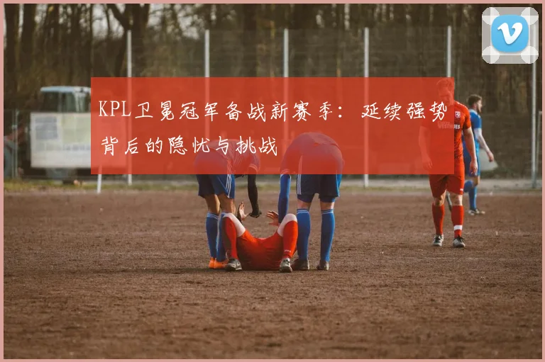 KPL卫冕冠军备战新赛季：延续强势背后的隐忧与挑战