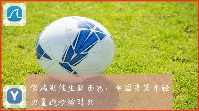 伤病潮催生新面孔，中国男篮年轻力量迎检验时刻