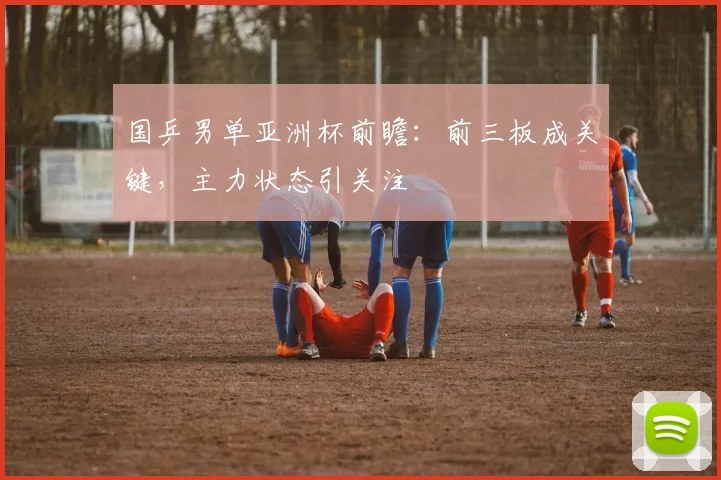 国乒男单亚洲杯前瞻：前三板成关键，主力状态引关注