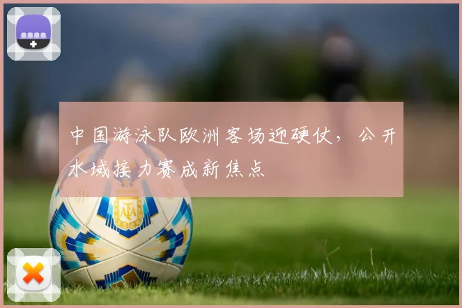 中国游泳队欧洲客场迎硬仗，公开水域接力赛成新焦点