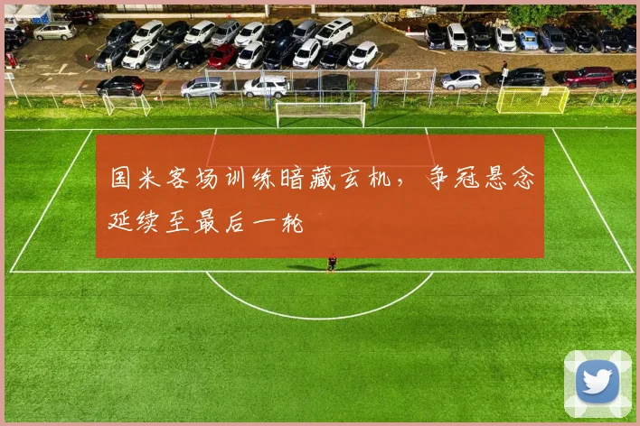 国米客场训练暗藏玄机，争冠悬念延续至最后一轮