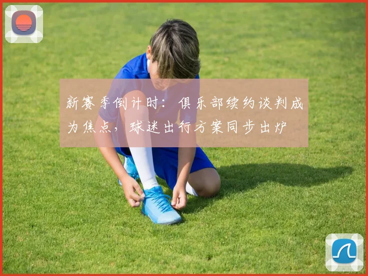 新赛季倒计时：俱乐部续约谈判成为焦点，球迷出行方案同步出炉