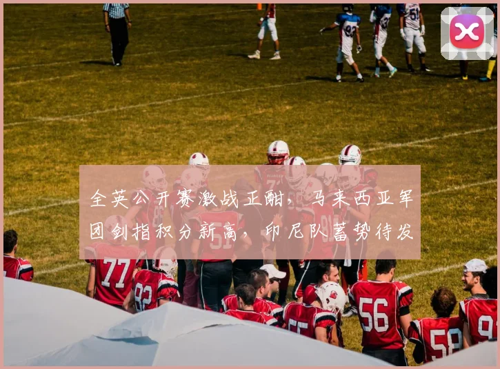 全英公开赛激战正酣，马来西亚军团剑指积分新高，印尼队蓄势待发盼触底反弹