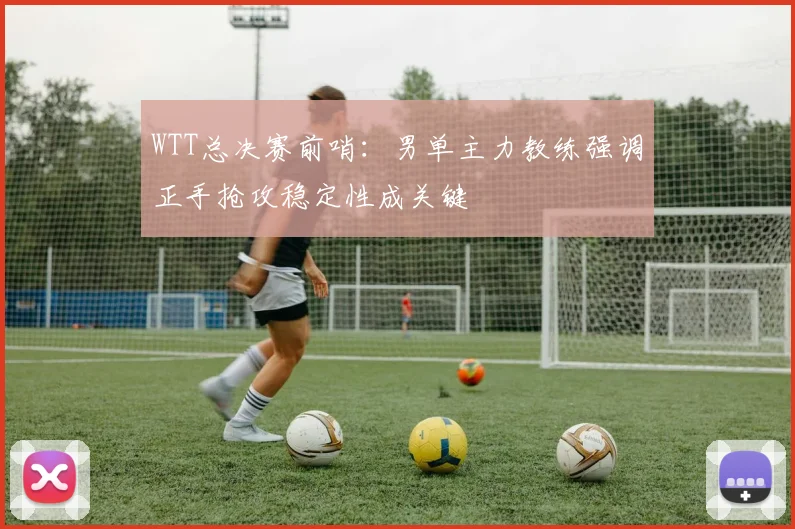 WTT总决赛前哨：男单主力教练强调正手抢攻稳定性成关键