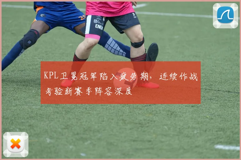 KPL卫冕冠军陷入疲劳期，连续作战考验新赛季阵容深度