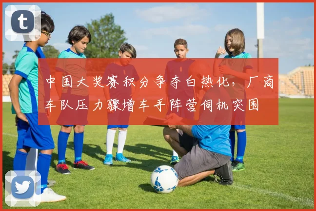 中国大奖赛积分争夺白热化，厂商车队压力骤增车手阵营伺机突围