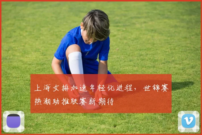 上海女排加速年轻化进程，世锦赛热潮助推联赛新期待