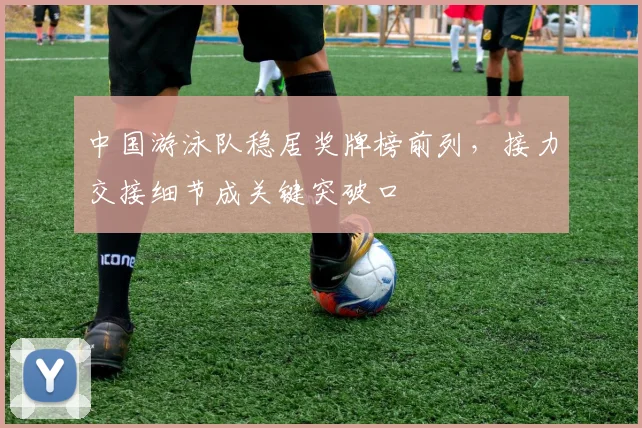 中国游泳队稳居奖牌榜前列，接力交接细节成关键突破口