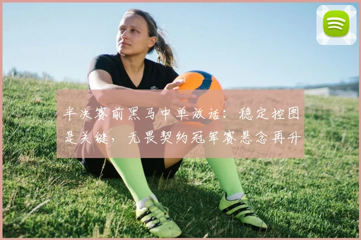半决赛前黑马中单放话：稳定控图是关键，无畏契约冠军赛悬念再升级