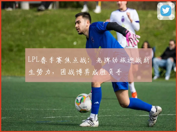 LPL春季赛焦点战：老牌劲旅迎战新生势力，团战博弈成胜负手