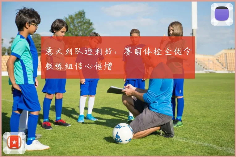 意大利队迎利好，赛前体检全优令教练组信心倍增