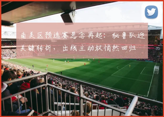 南美区预选赛悬念再起：秘鲁队迎关键转折，出线主动权悄然回归