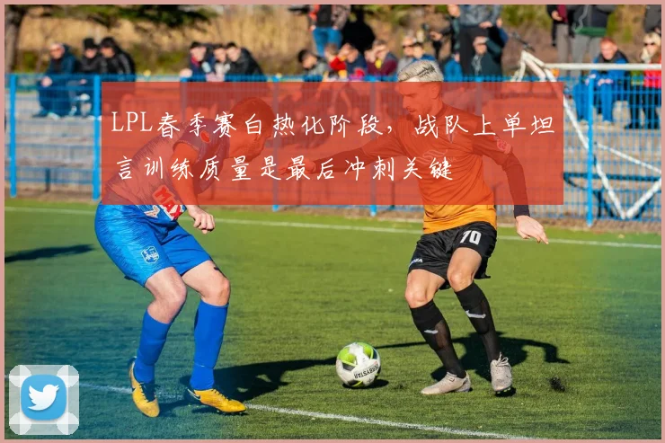 LPL春季赛白热化阶段，战队上单坦言训练质量是最后冲刺关键