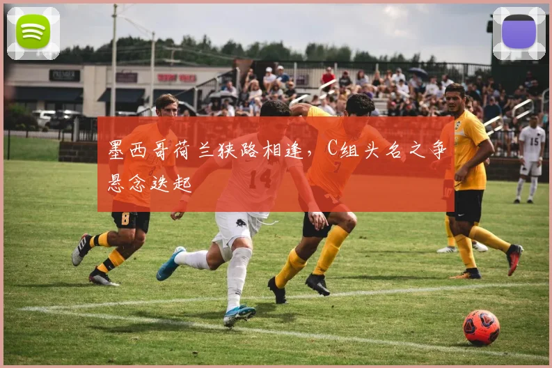 墨西哥荷兰狭路相逢，C组头名之争悬念迭起
