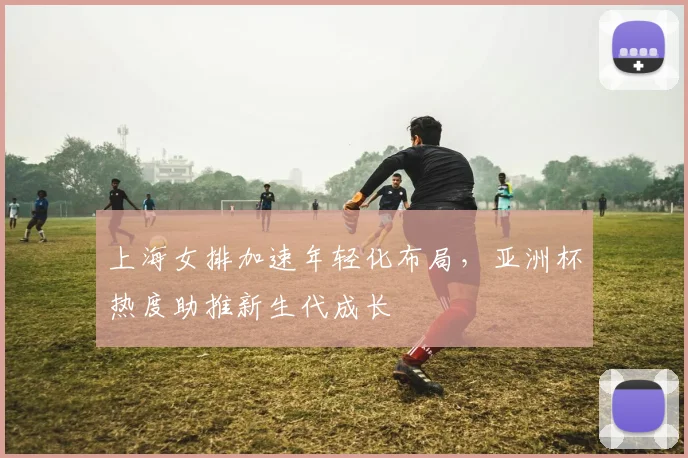 上海女排加速年轻化布局，亚洲杯热度助推新生代成长